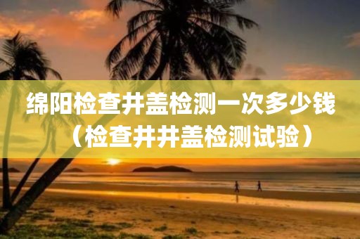 绵阳检查井盖检测一次多少钱（检查井井盖检测试验）