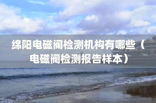 绵阳电磁阀检测机构有哪些（电磁阀检测报告样本）