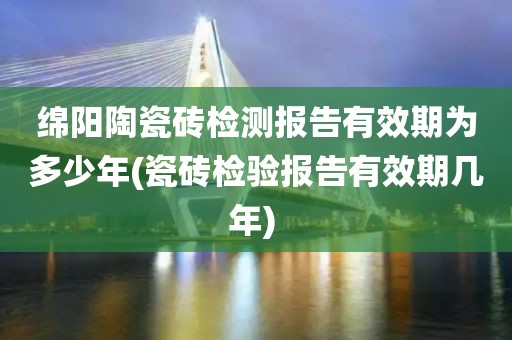 绵阳陶瓷砖检测报告有效期为多少年(瓷砖检验报告有效期几年) 