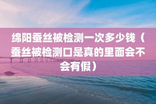 绵阳蚕丝被检测一次多少钱（蚕丝被检测口是真的里面会不会有假）