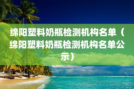 绵阳塑料奶瓶检测机构名单（绵阳塑料奶瓶检测机构名单公示）