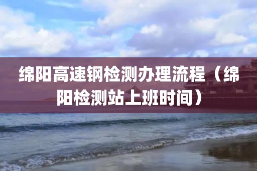 绵阳高速钢检测办理流程（绵阳检测站上班时间）