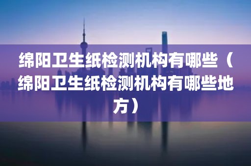 绵阳卫生纸检测机构有哪些（绵阳卫生纸检测机构有哪些地方）