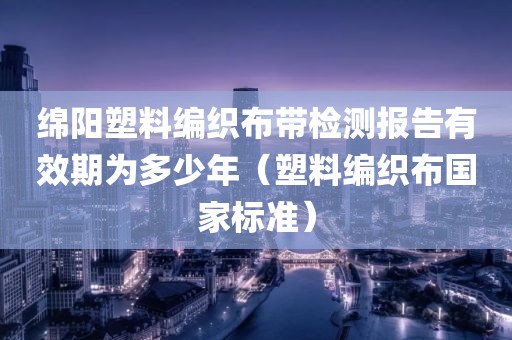 绵阳塑料编织布带检测报告有效期为多少年（塑料编织布国家标准）