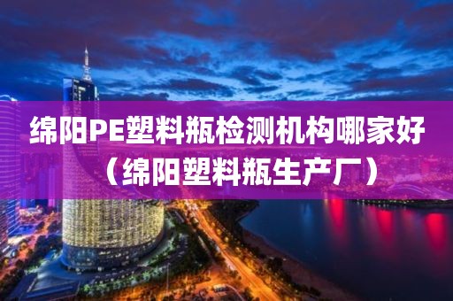 绵阳PE塑料瓶检测机构哪家好（绵阳塑料瓶生产厂）