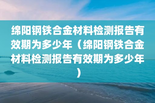 绵阳钢铁合金材料检测报告有效期为多少年（绵阳钢铁合金材料检测报告有效期为多少年）