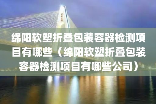 绵阳软塑折叠包装容器检测项目有哪些（绵阳软塑折叠包装容器检测项目有哪些公司）