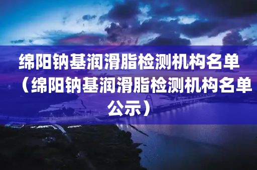 绵阳钠基润滑脂检测机构名单（绵阳钠基润滑脂检测机构名单公示）