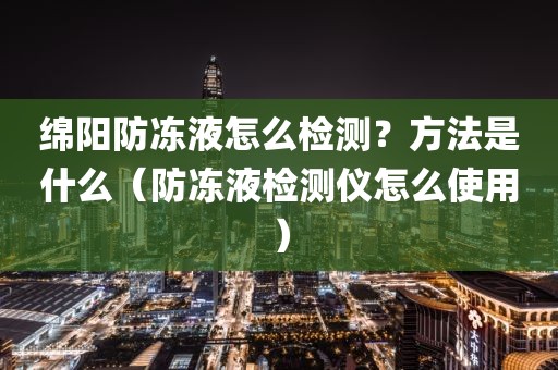 绵阳防冻液怎么检测？方法是什么（防冻液检测仪怎么使用）